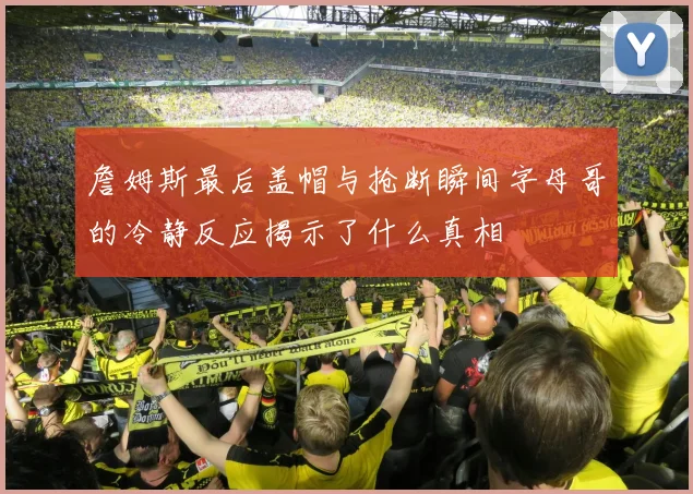 詹姆斯最后盖帽与抢断瞬间字母哥的冷静反应揭示了什么真相