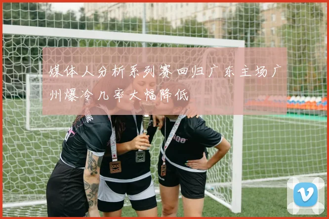 媒体人分析系列赛回归广东主场广州爆冷几率大幅降低