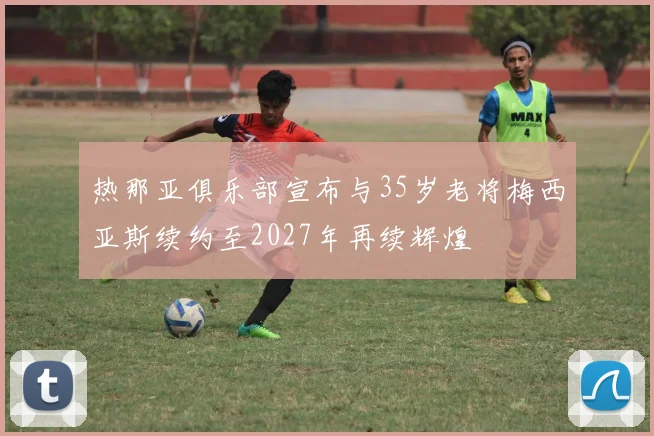 热那亚俱乐部宣布与35岁老将梅西亚斯续约至2027年再续辉煌