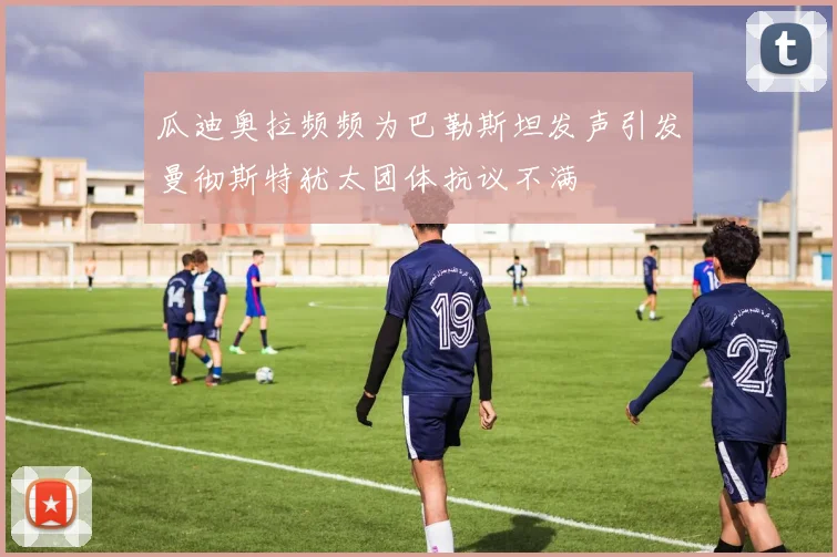 瓜迪奥拉频频为巴勒斯坦发声引发曼彻斯特犹太团体抗议不满