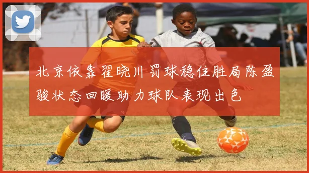 北京依靠翟晓川罚球稳住胜局陈盈骏状态回暖助力球队表现出色