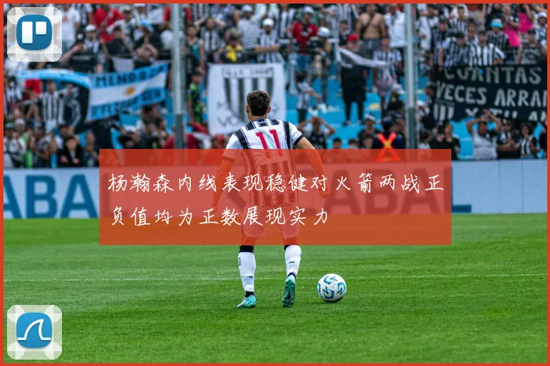 杨瀚森内线表现稳健对火箭两战正负值均为正数展现实力