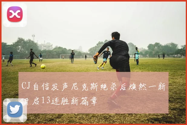 CJ自信发声尼克斯绝杀后焕然一新开启13连胜新篇章