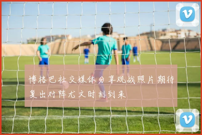 博格巴社交媒体分享观战照片期待复出对阵尤文时刻到来