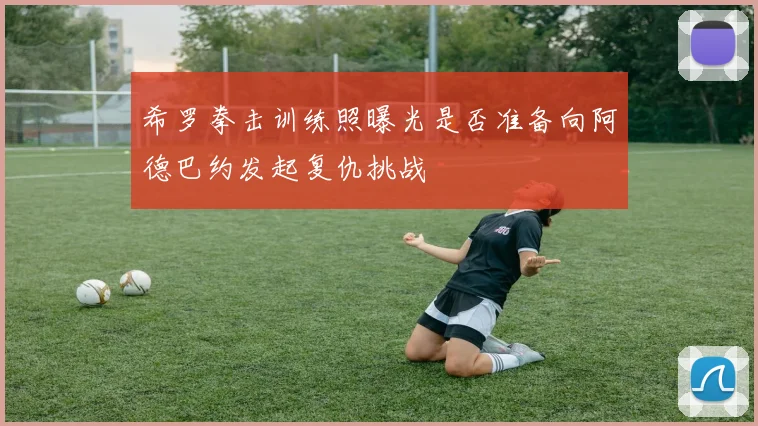 希罗拳击训练照曝光是否准备向阿德巴约发起复仇挑战