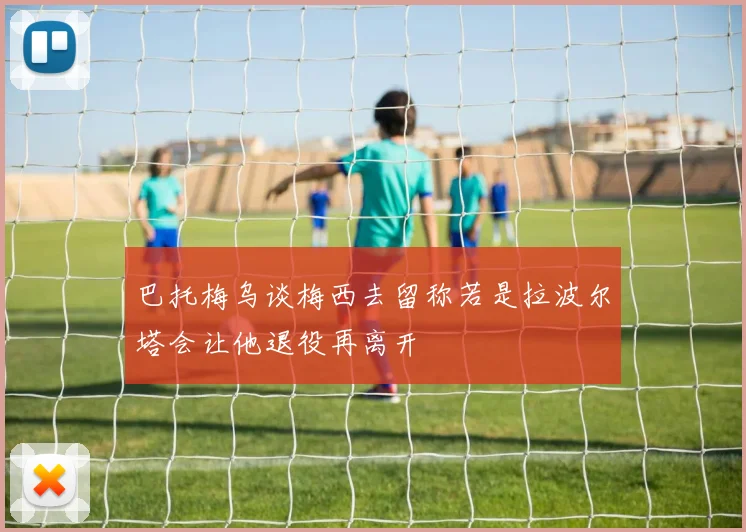 巴托梅乌谈梅西去留称若是拉波尔塔会让他退役再离开