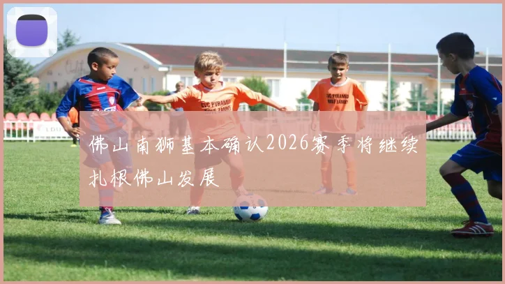 佛山南狮基本确认2026赛季将继续扎根佛山发展