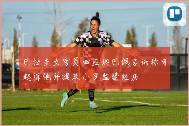 巴拉圭女官员回应姆巴佩言论称可起诉他并提及小罗监禁经历