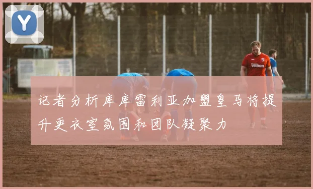 记者分析库库雷利亚加盟皇马将提升更衣室氛围和团队凝聚力