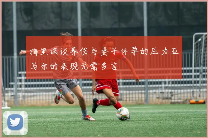 梅里诺谈养伤与妻子怀孕的压力亚马尔的表现无需多言