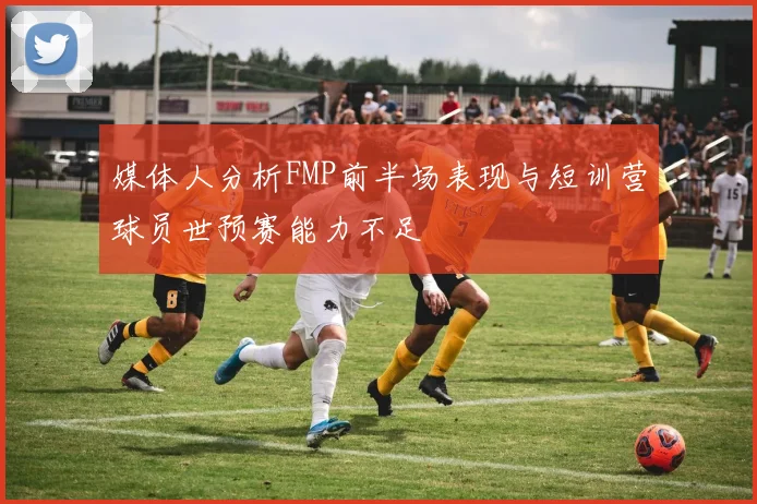 媒体人分析FMP前半场表现与短训营球员世预赛能力不足