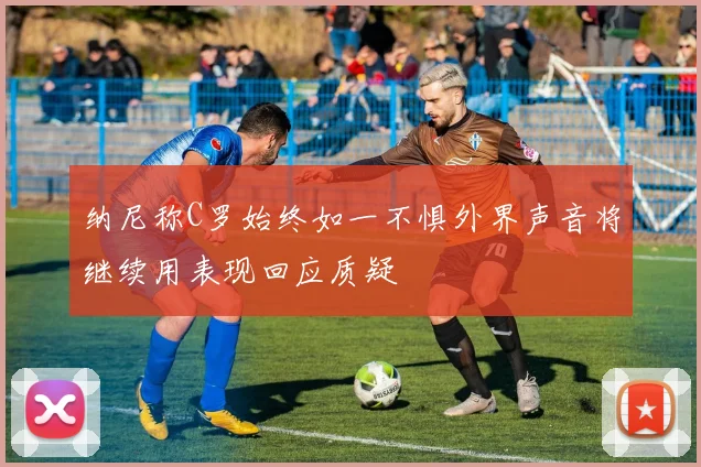 纳尼称C罗始终如一不惧外界声音将继续用表现回应质疑