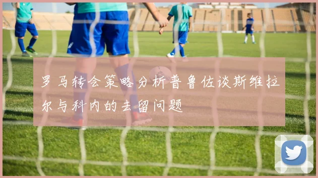 罗马转会策略分析普鲁佐谈斯维拉尔与科内的去留问题