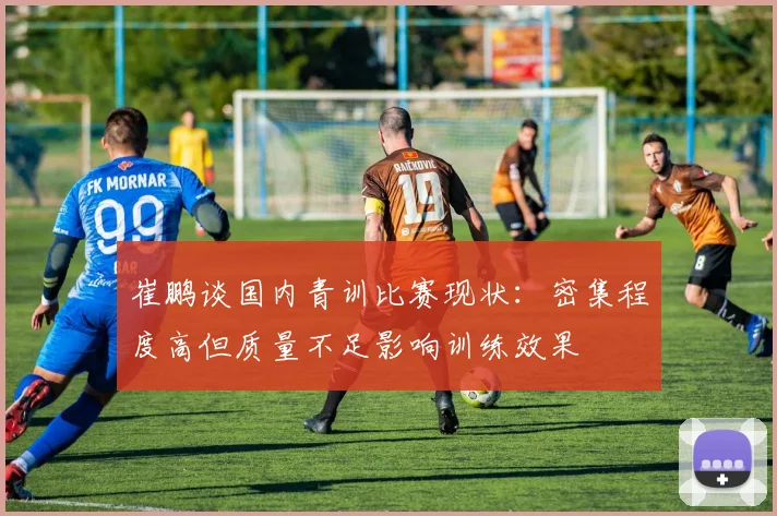 崔鹏谈国内青训比赛现状：密集程度高但质量不足影响训练效果