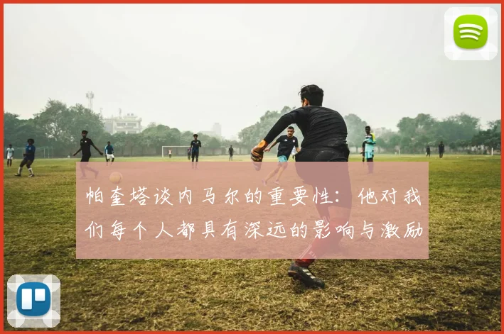 帕奎塔谈内马尔的重要性：他对我们每个人都具有深远的影响与激励
