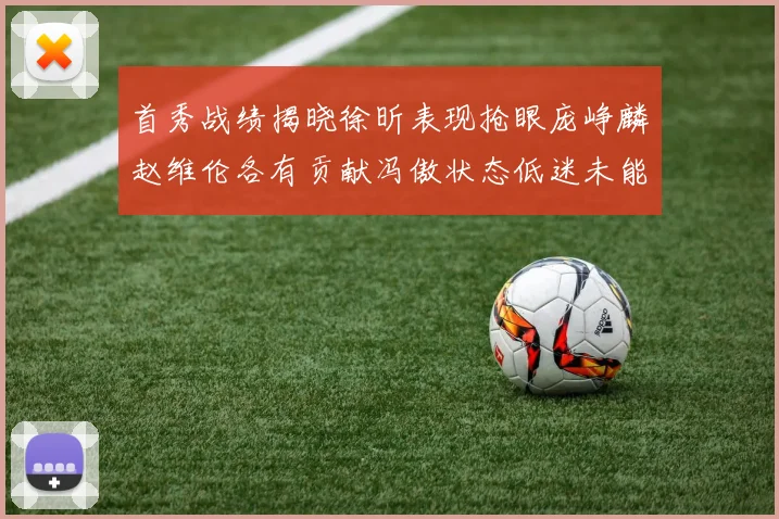 首秀战绩揭晓徐昕表现抢眼庞峥麟赵维伦各有贡献冯傲状态低迷未能得分