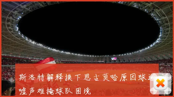 斯洛特解释换下恩古莫哈原因球迷嘘声难掩球队困境