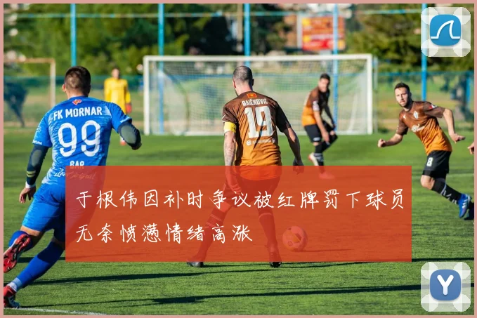 于根伟因补时争议被红牌罚下球员无奈愤懑情绪高涨