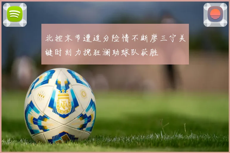 北控末节遭追分险情不断廖三宁关键时刻力挽狂澜助球队获胜