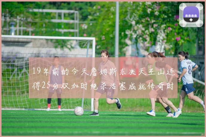 19年前的今天詹姆斯东决天王山连得25分双加时绝杀活塞成就传奇时刻